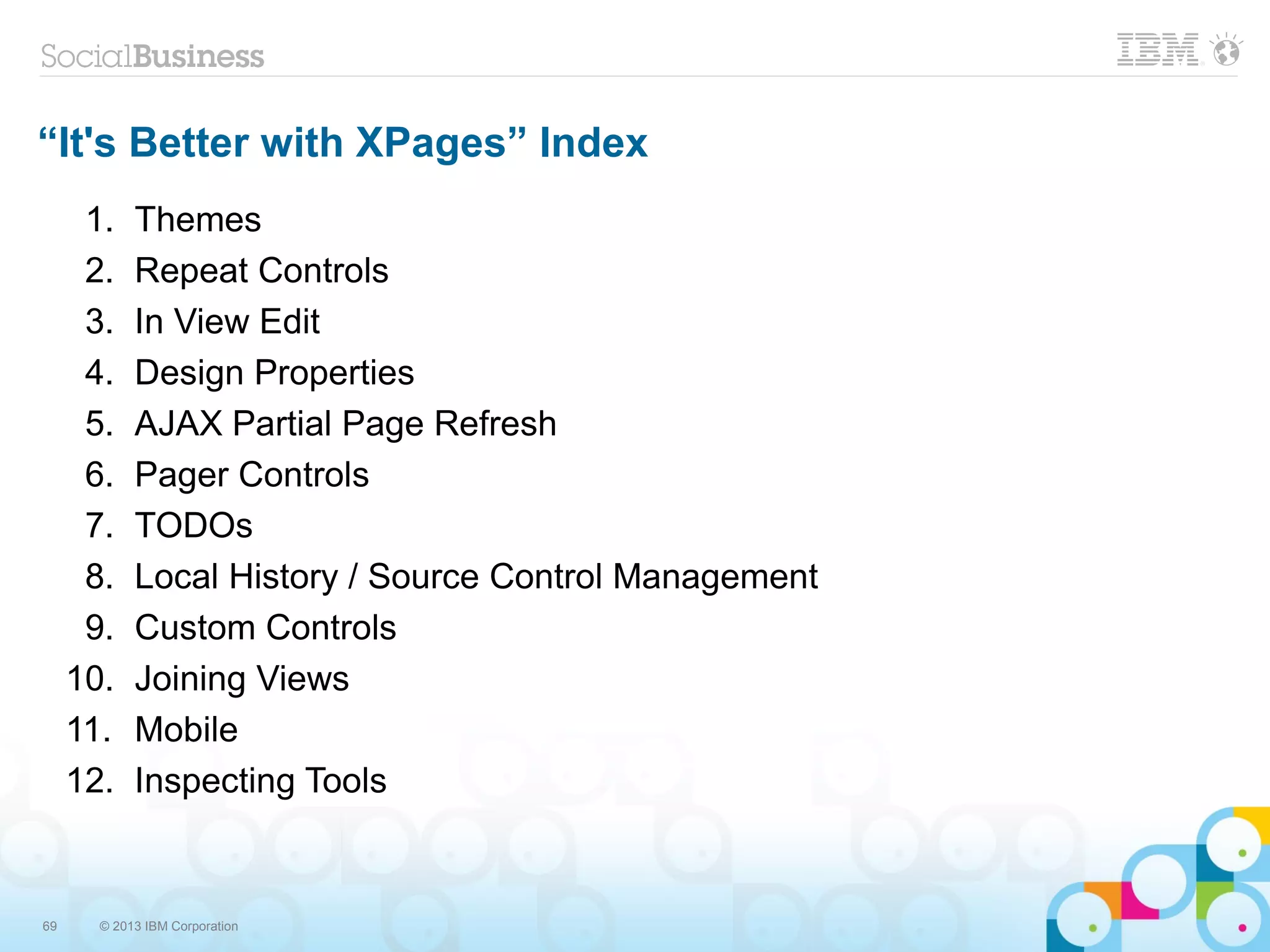 69 © 2013 IBM Corporation
“It's Better with XPages” Index
1. Themes
2. Repeat Controls
3. In View Edit
4. Design Properties
5. AJAX Partial Page Refresh
6. Pager Controls
7. TODOs
8. Local History / Source Control Management
9. Custom Controls
10. Joining Views
11. Mobile
12. Inspecting Tools
 