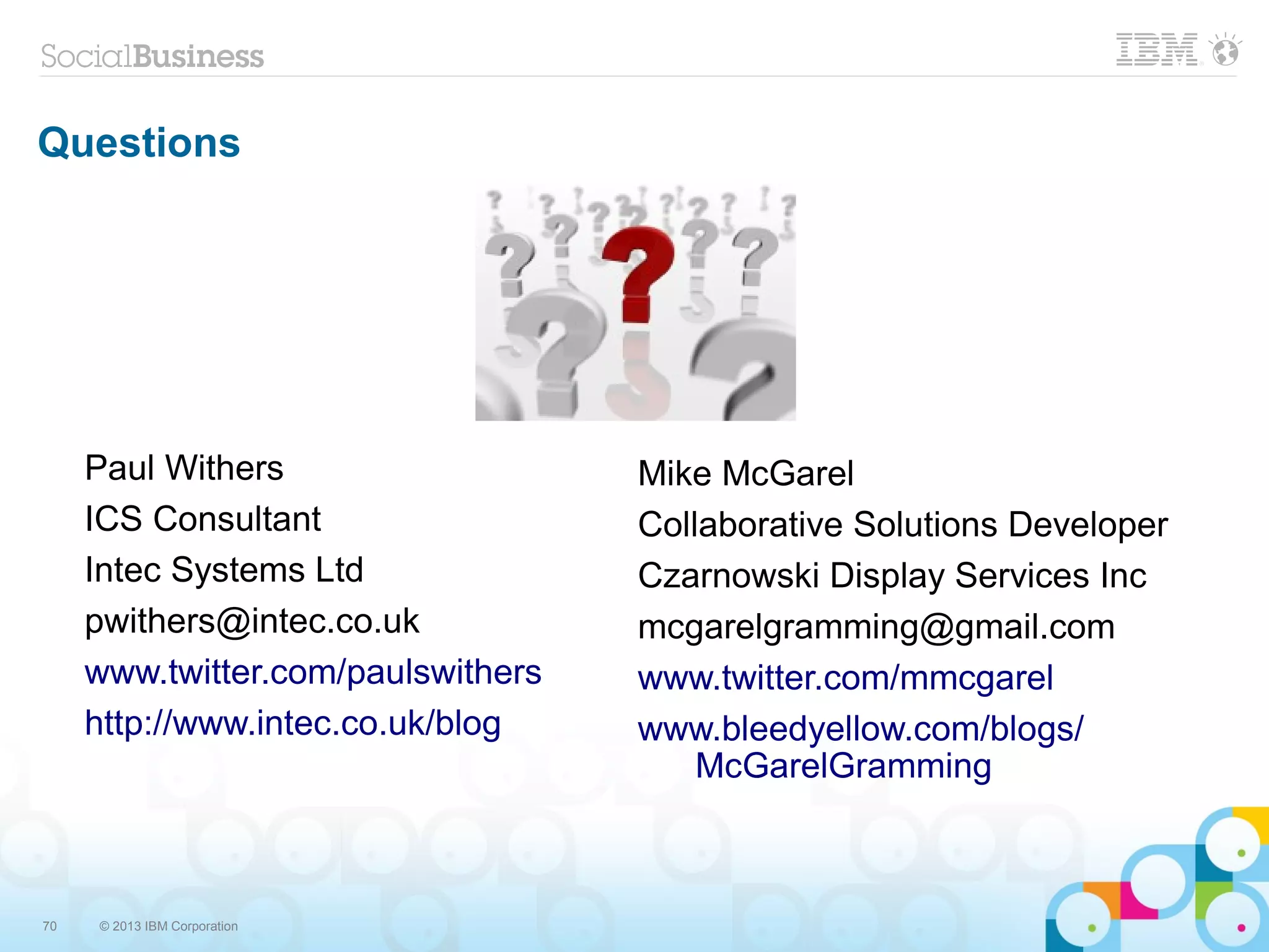 70 © 2013 IBM Corporation
Questions
Paul Withers
ICS Consultant
Intec Systems Ltd
pwithers@intec.co.uk
www.twitter.com/paulswithers
http://www.intec.co.uk/blog
Mike McGarel
Collaborative Solutions Developer
Czarnowski Display Services Inc
mcgarelgramming@gmail.com
www.twitter.com/mmcgarel
www.bleedyellow.com/blogs/
McGarelGramming
 