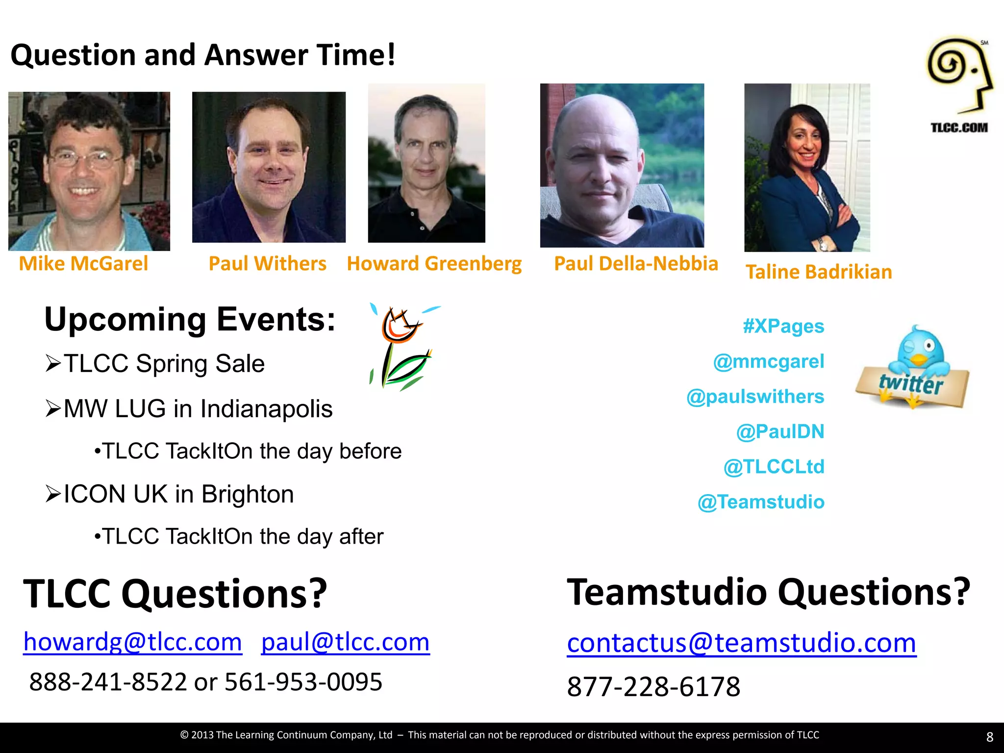 © 2013 The Learning Continuum Company, Ltd – This material can not be reproduced or distributed without the express permission of TLCC
Question and Answer Time!
8
Teamstudio Questions?
contactus@teamstudio.com
877-228-6178
TLCC Questions?
howardg@tlcc.com paul@tlcc.com
888-241-8522 or 561-953-0095
Mike McGarel Paul Della-NebbiaHoward GreenbergPaul Withers
Upcoming Events:
TLCC Spring Sale
MW LUG in Indianapolis
•TLCC TackItOn the day before
ICON UK in Brighton
•TLCC TackItOn the day after
#XPages
@mmcgarel
@paulswithers
@PaulDN
@TLCCLtd
@Teamstudio
Taline Badrikian
 