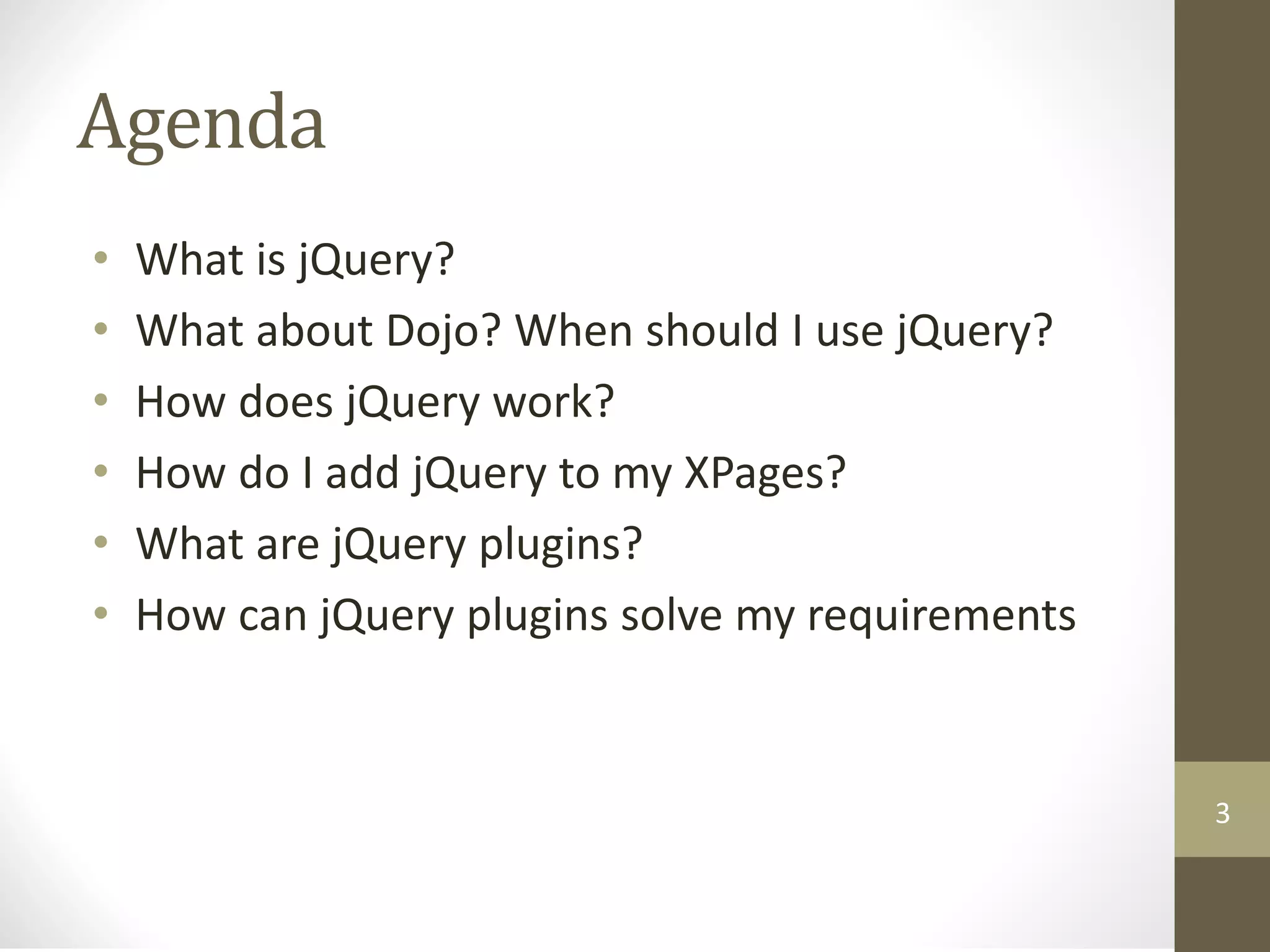 Agenda
• What is jQuery?
• What about Dojo? When should I use jQuery?
• How does jQuery work?
• How do I add jQuery to my XPages?
• What are jQuery plugins?
• How can jQuery plugins solve my requirements
3
 
