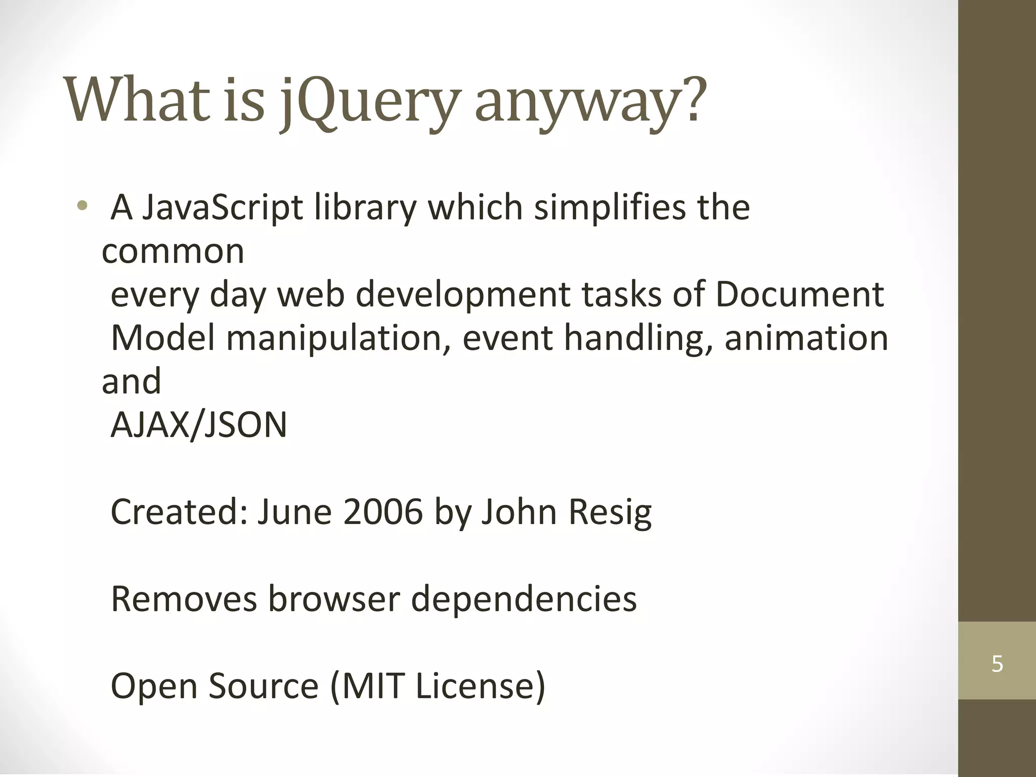 What is jQuery anyway?
• A JavaScript library which simplifies the
common
every day web development tasks of Document
Model manipulation, event handling, animation
and
AJAX/JSON
Created: June 2006 by John Resig
Removes browser dependencies
Open Source (MIT License)
5
 