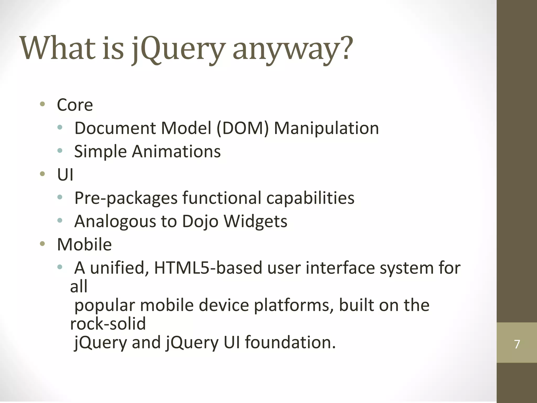 What is jQuery anyway?
• Core
• Document Model (DOM) Manipulation
• Simple Animations
• UI
• Pre-packages functional capabilities
• Analogous to Dojo Widgets
• Mobile
• A unified, HTML5-based user interface system for
all
popular mobile device platforms, built on the
rock-solid
jQuery and jQuery UI foundation. 7
 