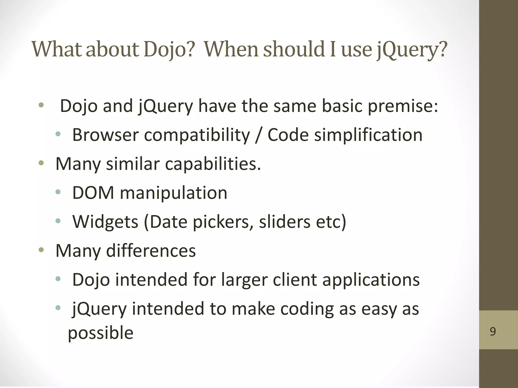 Whatabout Dojo? WhenshouldI use jQuery?
• Dojo and jQuery have the same basic premise:
• Browser compatibility / Code simplification
• Many similar capabilities.
• DOM manipulation
• Widgets (Date pickers, sliders etc)
• Many differences
• Dojo intended for larger client applications
• jQuery intended to make coding as easy as
possible 9
 