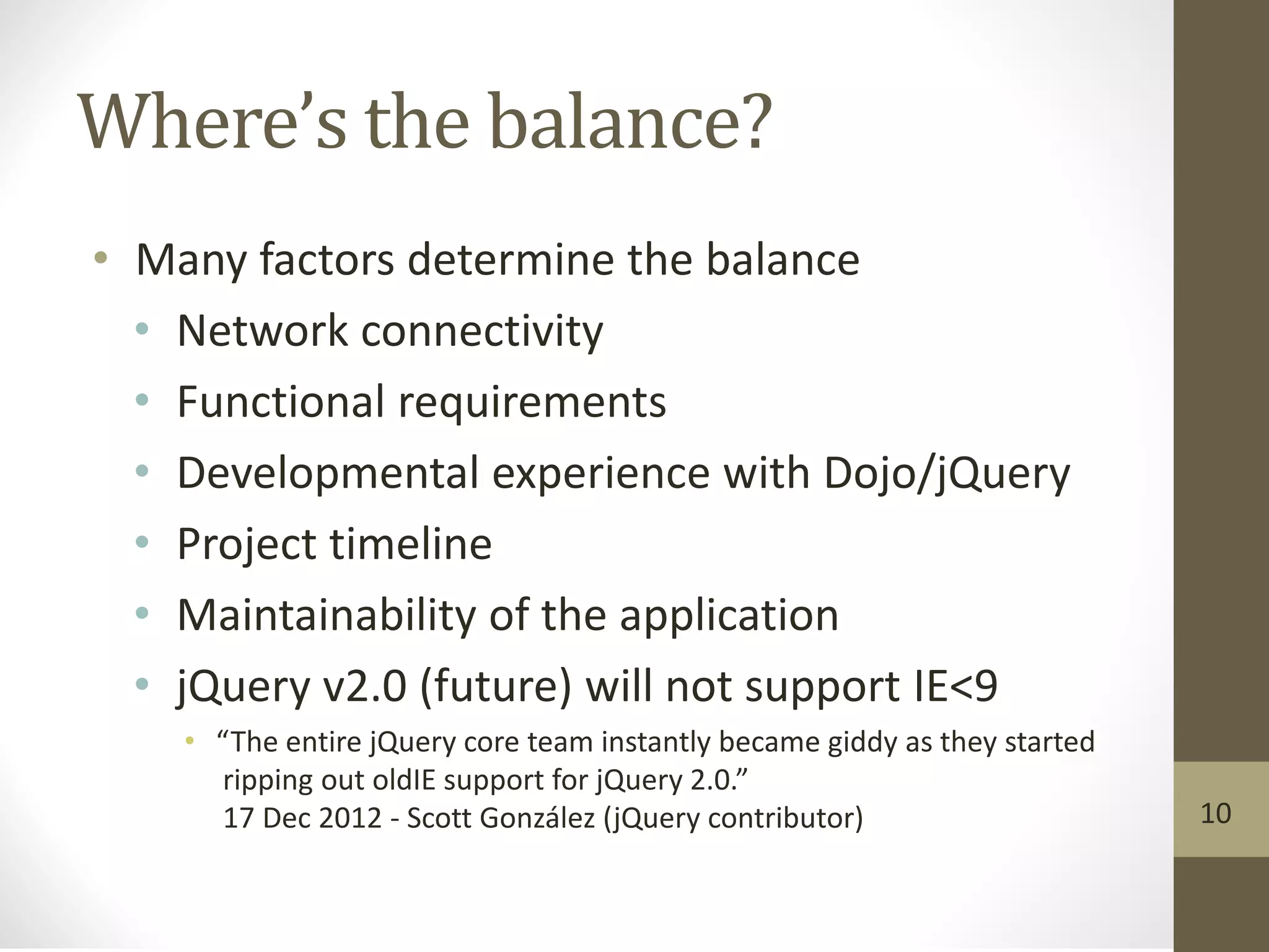 Where’s the balance?
• Many factors determine the balance
• Network connectivity
• Functional requirements
• Developmental experience with Dojo/jQuery
• Project timeline
• Maintainability of the application
• jQuery v2.0 (future) will not support IE<9
• “The entire jQuery core team instantly became giddy as they started
ripping out oldIE support for jQuery 2.0.”
17 Dec 2012 - Scott González (jQuery contributor) 10
 