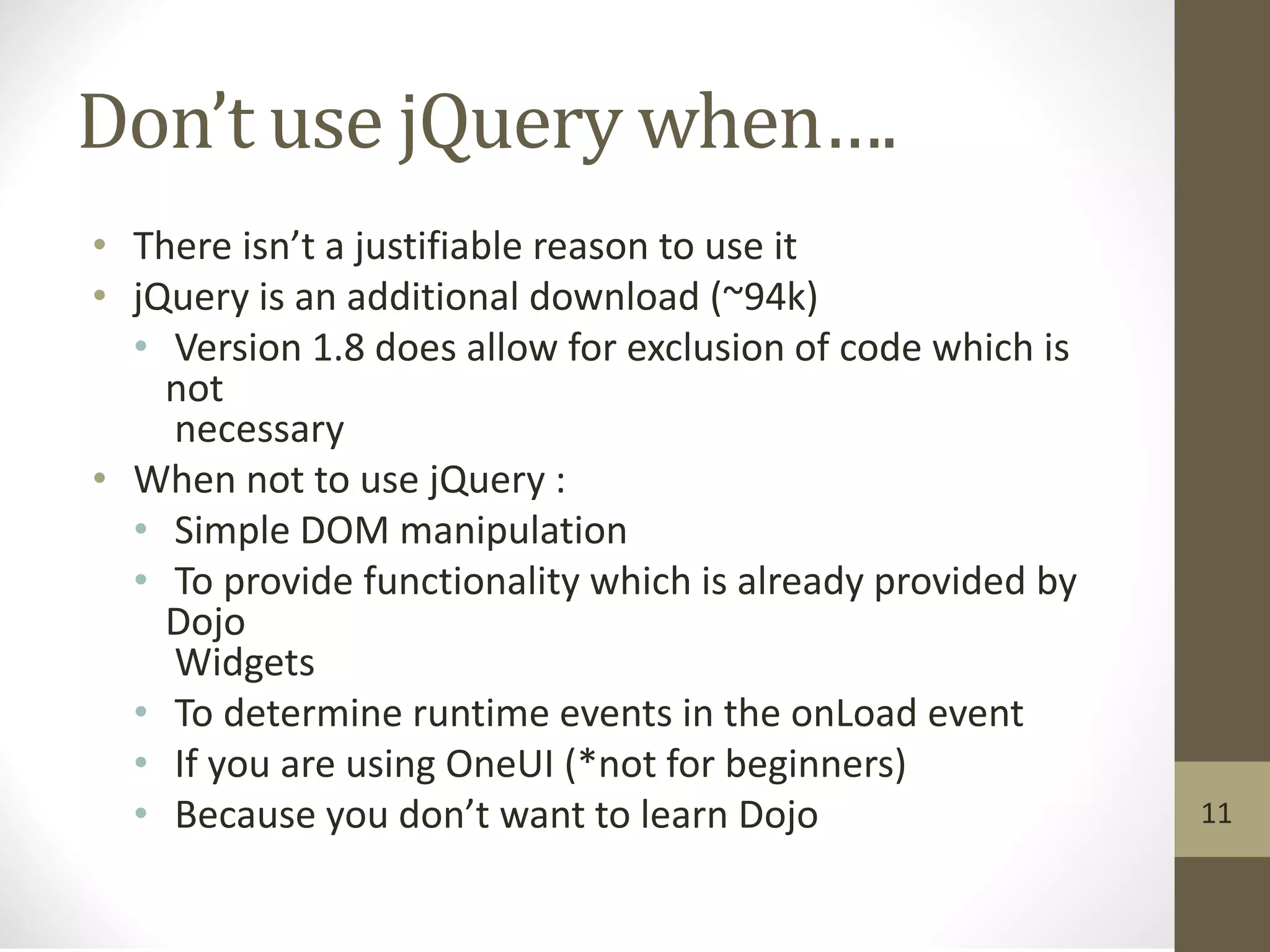 Don’t use jQuery when….
• There isn’t a justifiable reason to use it
• jQuery is an additional download (~94k)
• Version 1.8 does allow for exclusion of code which is
not
necessary
• When not to use jQuery :
• Simple DOM manipulation
• To provide functionality which is already provided by
Dojo
Widgets
• To determine runtime events in the onLoad event
• If you are using OneUI (*not for beginners)
• Because you don’t want to learn Dojo 11
 