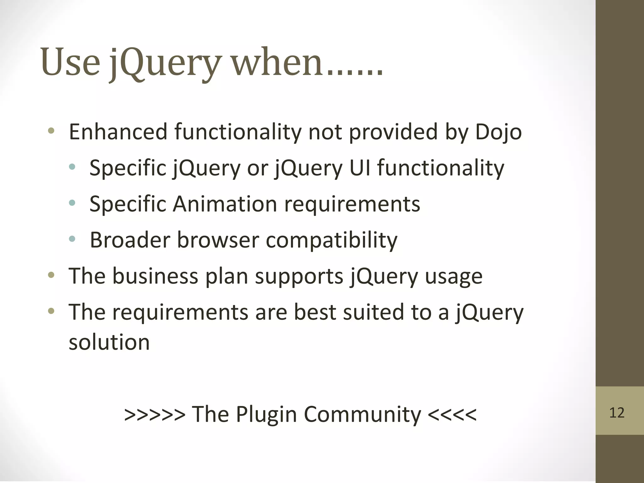 Use jQuery when……
• Enhanced functionality not provided by Dojo
• Specific jQuery or jQuery UI functionality
• Specific Animation requirements
• Broader browser compatibility
• The business plan supports jQuery usage
• The requirements are best suited to a jQuery
solution
>>>>> The Plugin Community <<<< 12
 