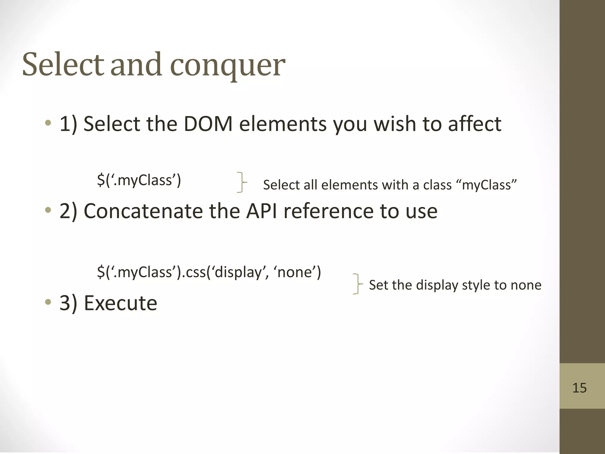 Select and conquer
• 1) Select the DOM elements you wish to affect
$(‘.myClass’)
• 2) Concatenate the API reference to use
$(‘.myClass’).css(‘display’, ‘none’)
• 3) Execute
Select all elements with a class “myClass”
Set the display style to none
15
 