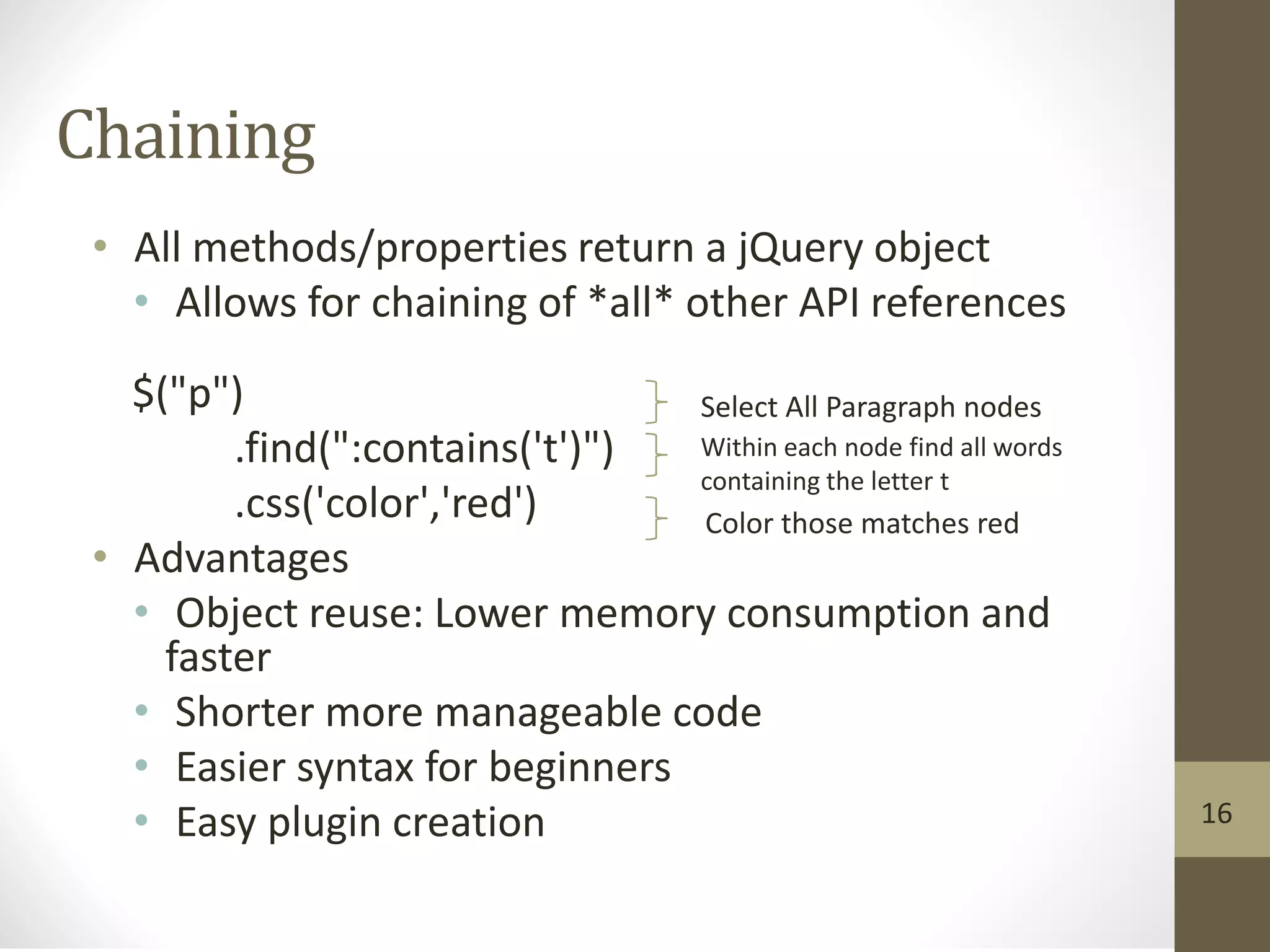 Chaining
• All methods/properties return a jQuery object
• Allows for chaining of *all* other API references
$("p")
.find(":contains('t')")
.css('color','red')
• Advantages
• Object reuse: Lower memory consumption and
faster
• Shorter more manageable code
• Easier syntax for beginners
• Easy plugin creation
Select All Paragraph nodes
Within each node find all words
containing the letter t
Color those matches red
16
 