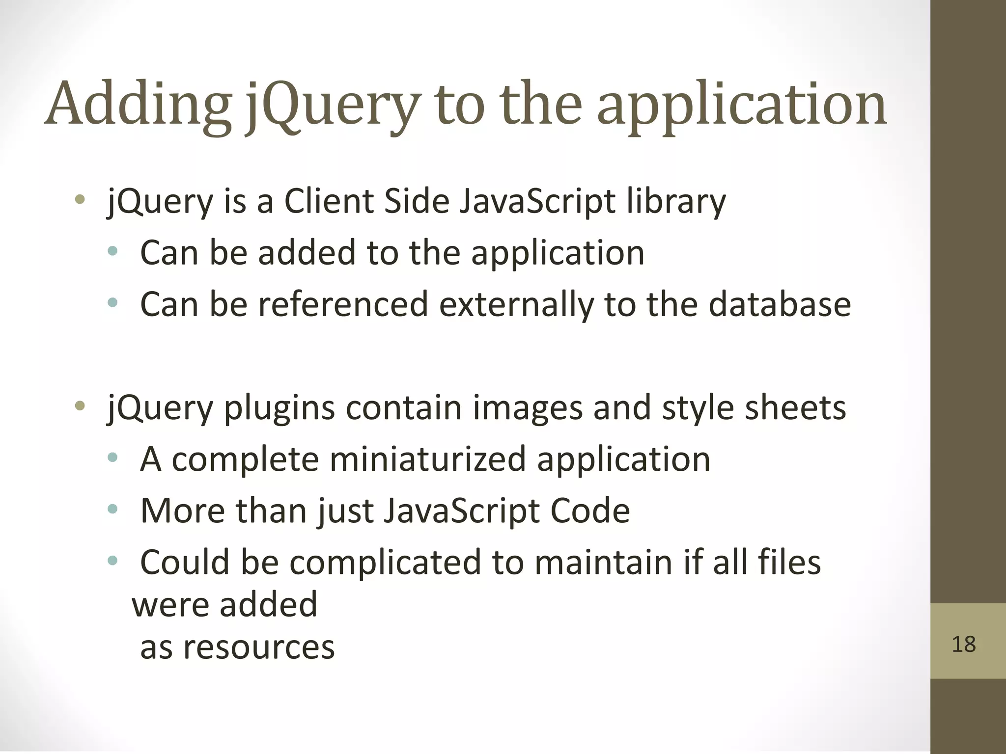 Adding jQuery to the application
• jQuery is a Client Side JavaScript library
• Can be added to the application
• Can be referenced externally to the database
• jQuery plugins contain images and style sheets
• A complete miniaturized application
• More than just JavaScript Code
• Could be complicated to maintain if all files
were added
as resources 18
 