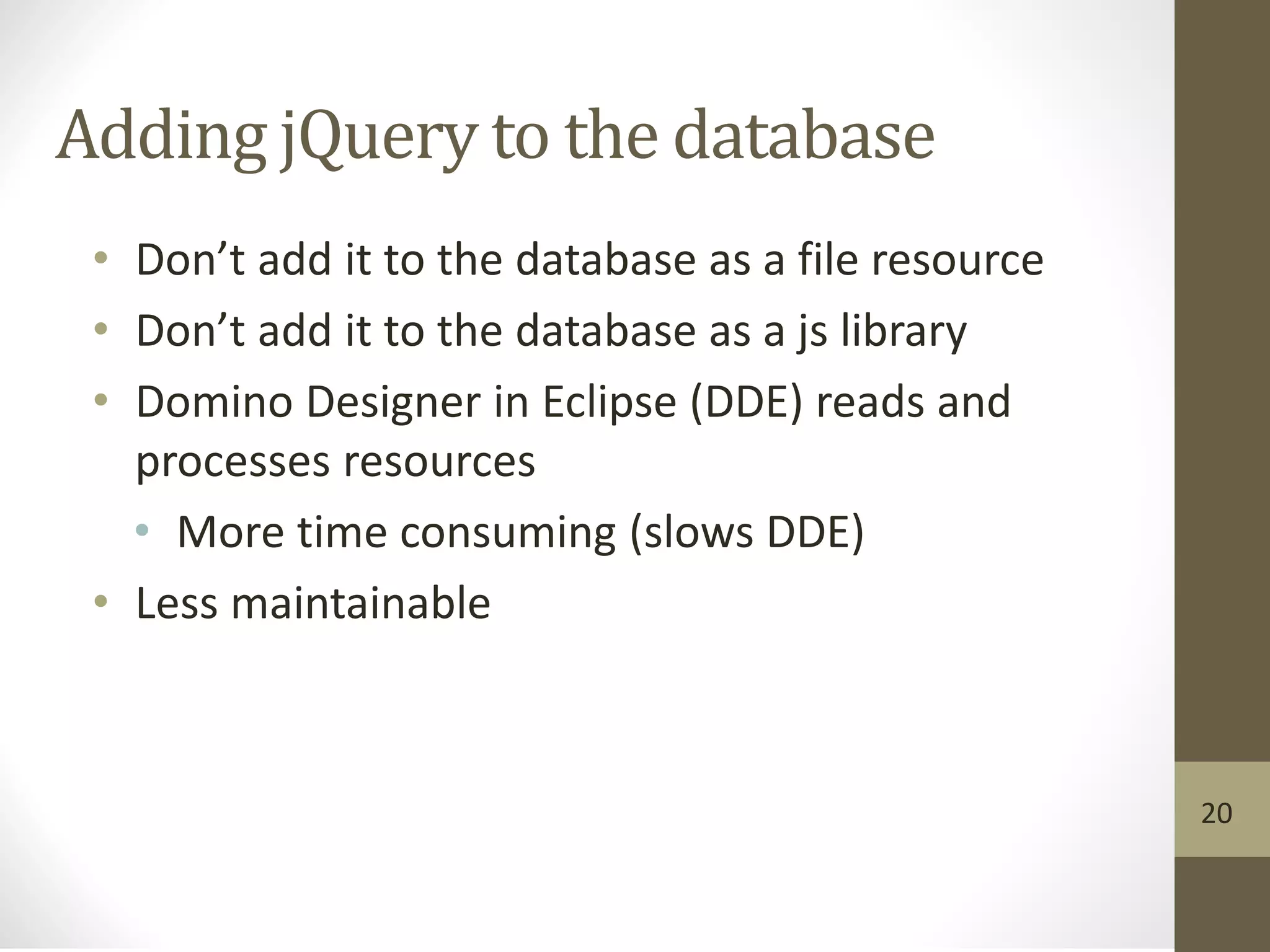 Adding jQuery to the database
• Don’t add it to the database as a file resource
• Don’t add it to the database as a js library
• Domino Designer in Eclipse (DDE) reads and
processes resources
• More time consuming (slows DDE)
• Less maintainable
20
 