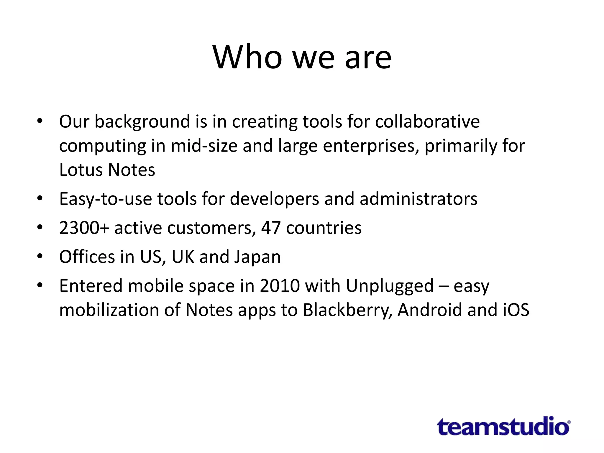 Who we are
• Our background is in creating tools for collaborative
computing in mid-size and large enterprises, primarily for
Lotus Notes
• Easy-to-use tools for developers and administrators
• 2300+ active customers, 47 countries
• Offices in US, UK and Japan
• Entered mobile space in 2010 with Unplugged – easy
mobilization of Notes apps to Blackberry, Android and iOS
 