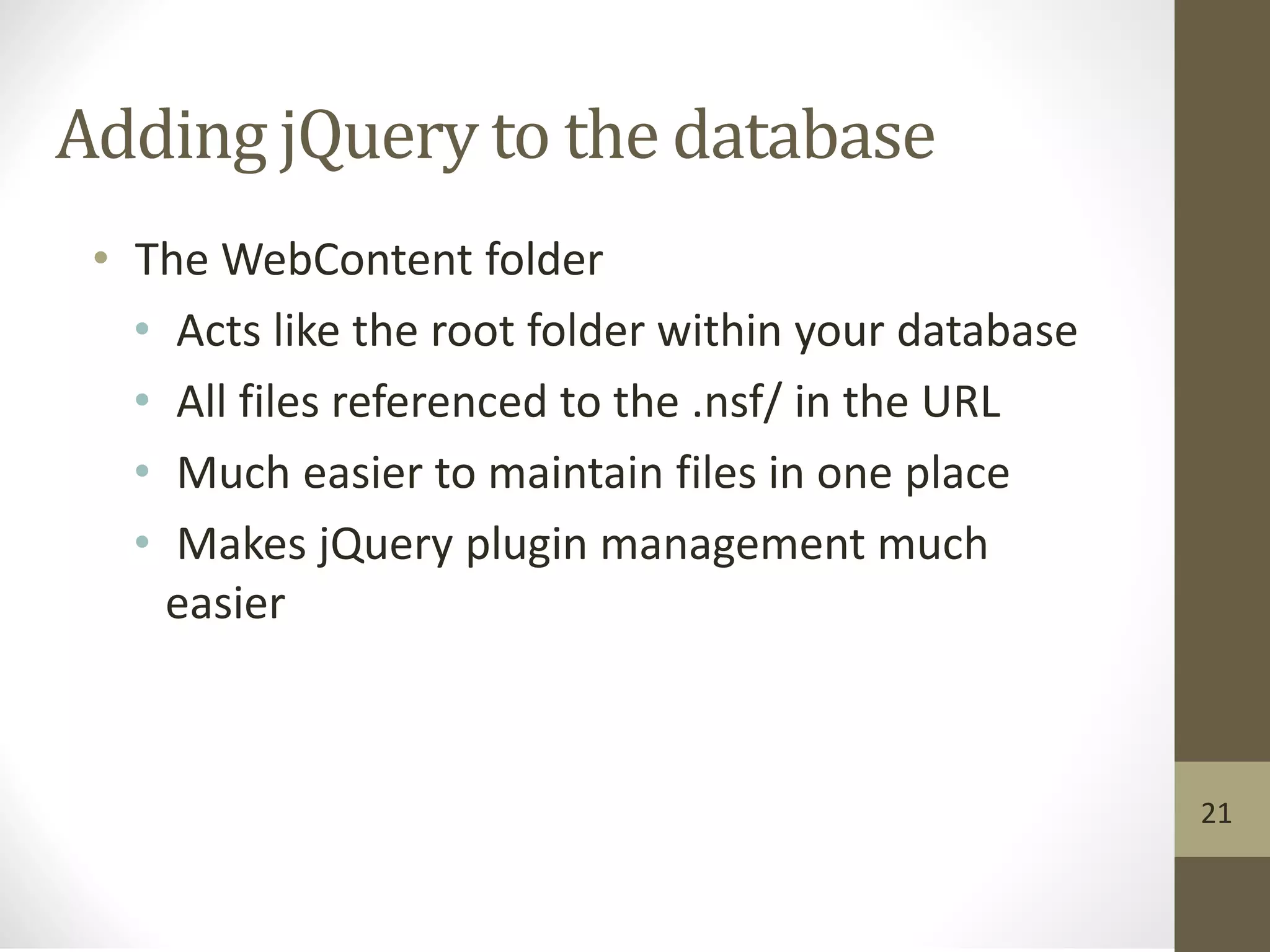 Adding jQuery to the database
• The WebContent folder
• Acts like the root folder within your database
• All files referenced to the .nsf/ in the URL
• Much easier to maintain files in one place
• Makes jQuery plugin management much
easier
21
 