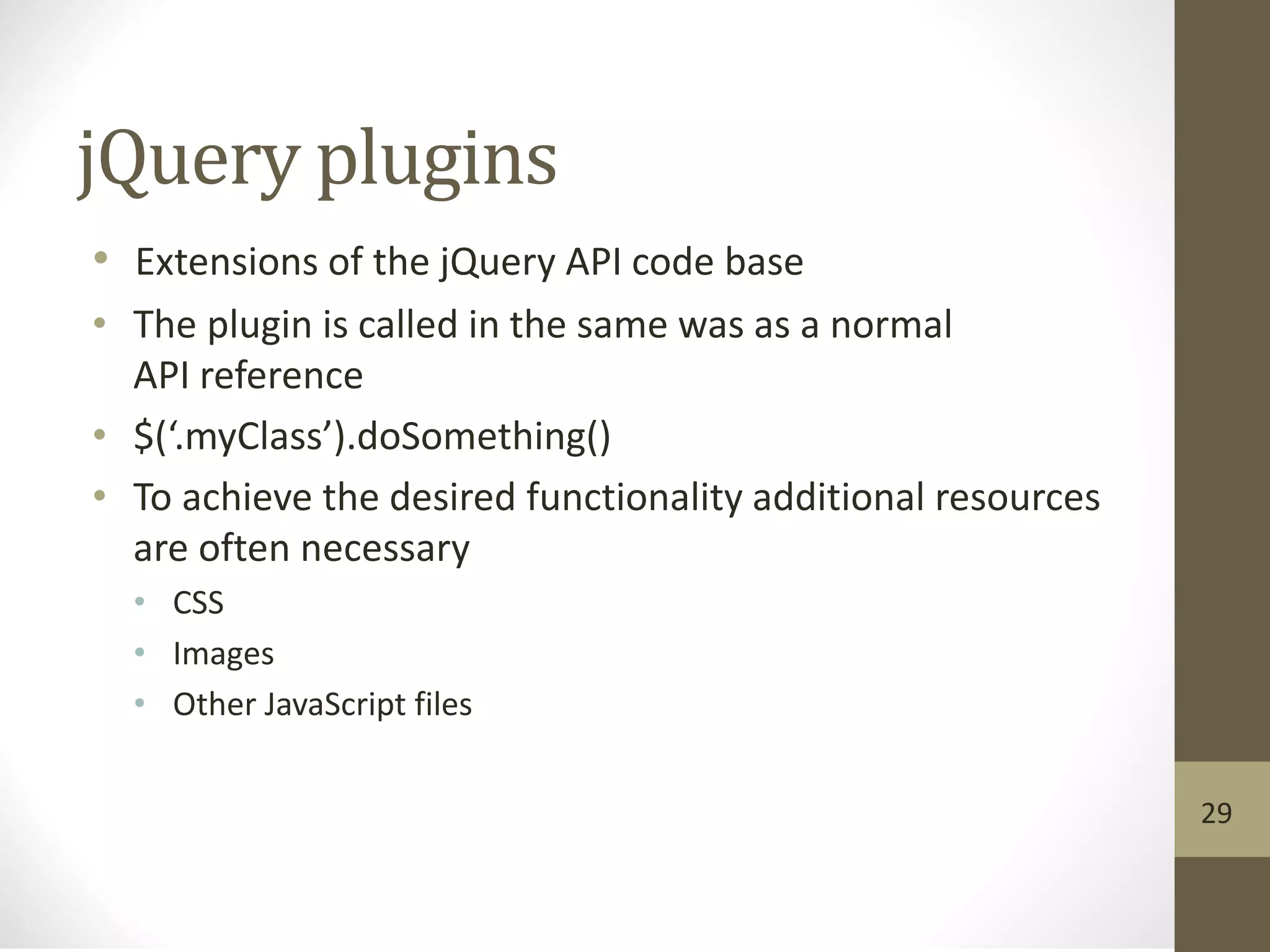 jQuery plugins
• Extensions of the jQuery API code base
• The plugin is called in the same was as a normal
API reference
• $(‘.myClass’).doSomething()
• To achieve the desired functionality additional resources
are often necessary
• CSS
• Images
• Other JavaScript files
29
 