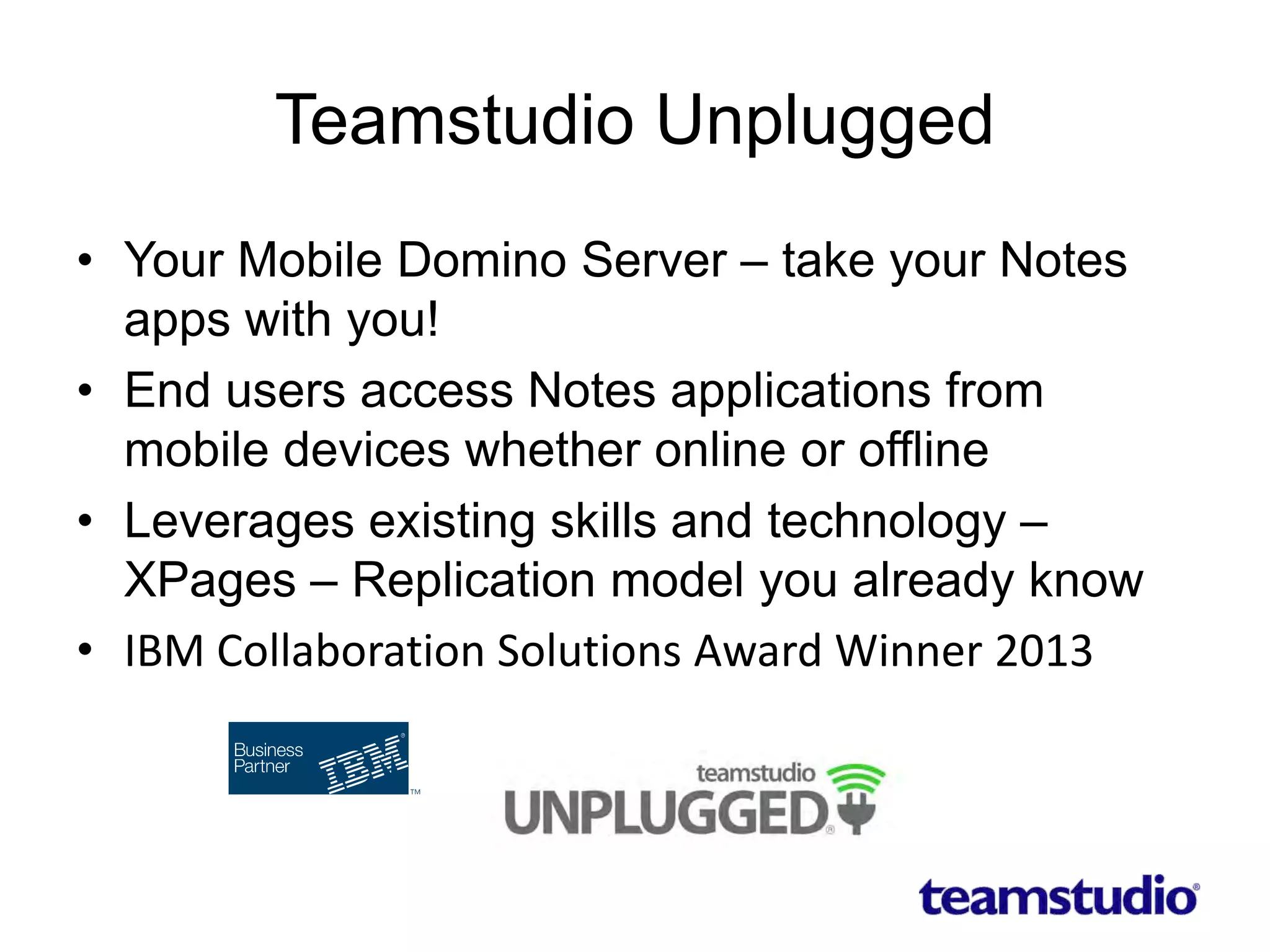 Teamstudio Unplugged
• Your Mobile Domino Server – take your Notes
apps with you!
• End users access Notes applications from
mobile devices whether online or offline
• Leverages existing skills and technology –
XPages – Replication model you already know
• IBM Collaboration Solutions Award Winner 2013
 