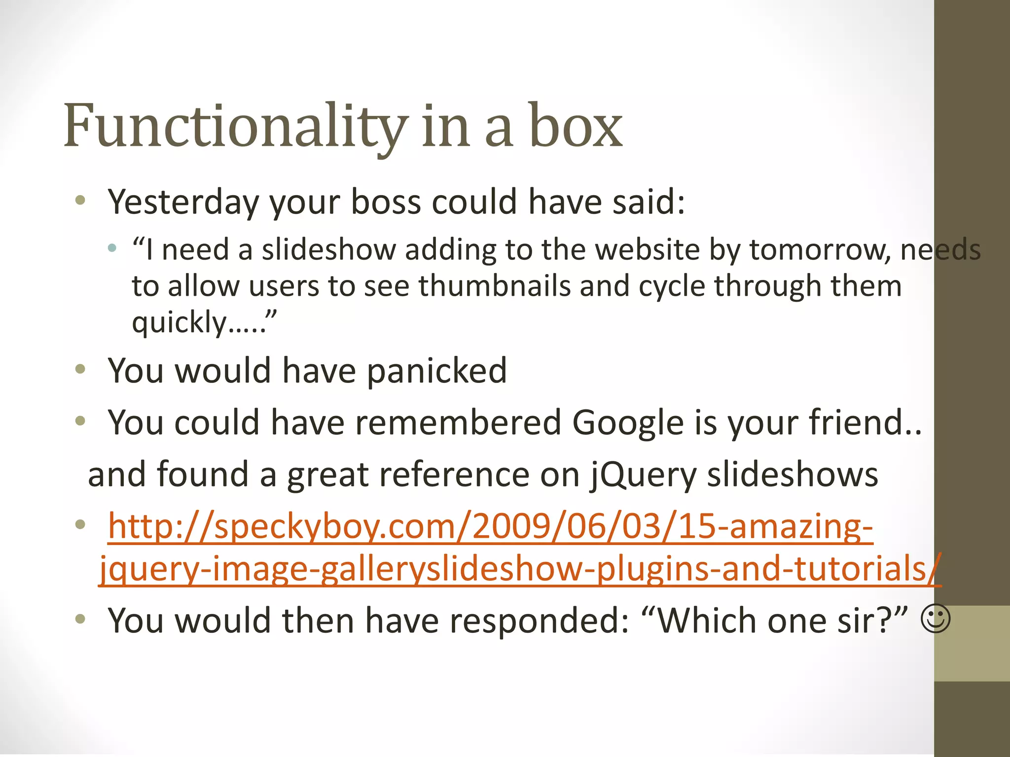 Functionality in a box
• Yesterday your boss could have said:
• “I need a slideshow adding to the website by tomorrow, needs
to allow users to see thumbnails and cycle through them
quickly…..”
• You would have panicked
• You could have remembered Google is your friend..
and found a great reference on jQuery slideshows
• http://speckyboy.com/2009/06/03/15-amazing-
jquery-image-galleryslideshow-plugins-and-tutorials/
• You would then have responded: “Which one sir?” 
 