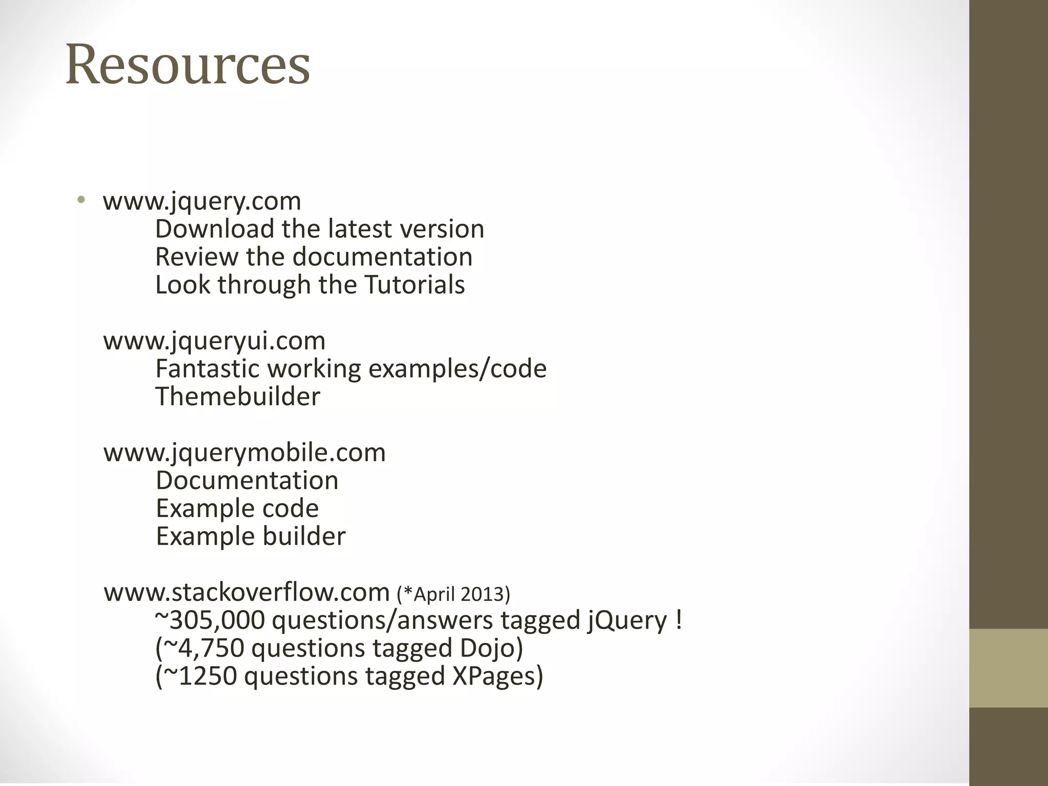 Resources
• www.jquery.com
Download the latest version
Review the documentation
Look through the Tutorials
www.jqueryui.com
Fantastic working examples/code
Themebuilder
www.jquerymobile.com
Documentation
Example code
Example builder
www.stackoverflow.com (*April 2013)
~305,000 questions/answers tagged jQuery !
(~4,750 questions tagged Dojo)
(~1250 questions tagged XPages)
 