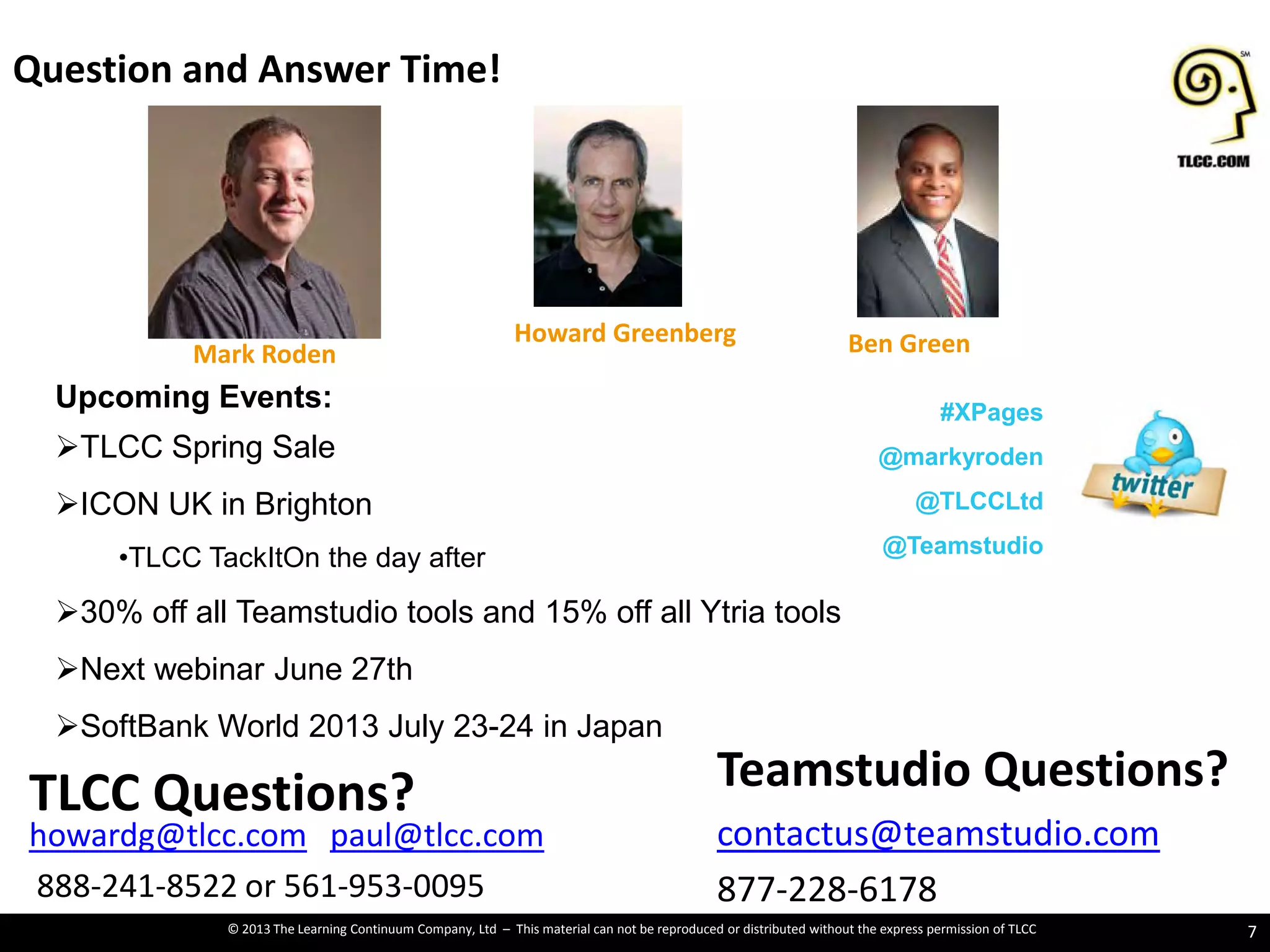 © 2013 The Learning Continuum Company, Ltd – This material can not be reproduced or distributed without the express permission of TLCC
Question and Answer Time!
7
Teamstudio Questions?
contactus@teamstudio.com
877-228-6178
TLCC Questions?
howardg@tlcc.com paul@tlcc.com
888-241-8522 or 561-953-0095
Mark Roden
Howard Greenberg Ben Green
Upcoming Events:
TLCC Spring Sale
ICON UK in Brighton
•TLCC TackItOn the day after
30% off all Teamstudio tools and 15% off all Ytria tools
Next webinar June 27th
SoftBank World 2013 July 23-24 in Japan
#XPages
@markyroden
@TLCCLtd
@Teamstudio
 