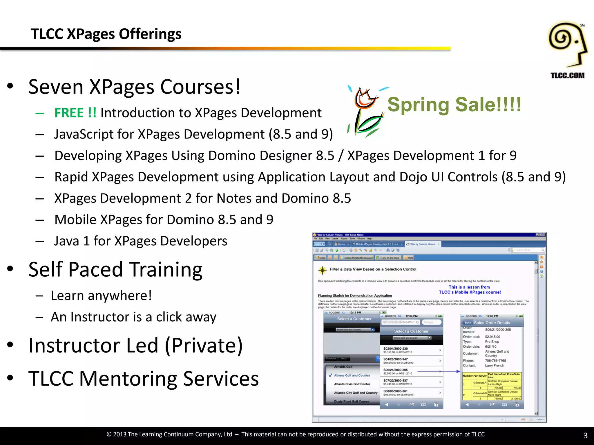 © 2013 The Learning Continuum Company, Ltd – This material can not be reproduced or distributed without the express permission of TLCC
• Seven XPages Courses!
‒ FREE !! Introduction to XPages Development
‒ JavaScript for XPages Development (8.5 and 9)
‒ Developing XPages Using Domino Designer 8.5 / XPages Development 1 for 9
‒ Rapid XPages Development using Application Layout and Dojo UI Controls (8.5 and 9)
‒ XPages Development 2 for Notes and Domino 8.5
‒ Mobile XPages for Domino 8.5 and 9
‒ Java 1 for XPages Developers
• Self Paced Training
– Learn anywhere!
– An Instructor is a click away
• Instructor Led (Private)
• TLCC Mentoring Services
3
TLCC XPages Offerings
Spring Sale!!!!
 