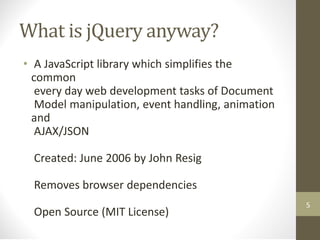 What is jQuery anyway?
• A JavaScript library which simplifies the
common
every day web development tasks of Document
Model manipulation, event handling, animation
and
AJAX/JSON
Created: June 2006 by John Resig
Removes browser dependencies
Open Source (MIT License)
5
 