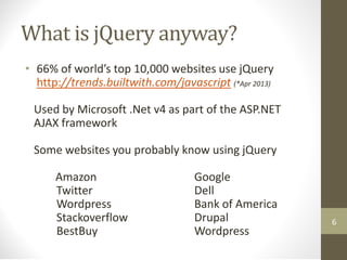What is jQuery anyway?
• 66% of world’s top 10,000 websites use jQuery
http://trends.builtwith.com/javascript (*Apr 2013)
Used by Microsoft .Net v4 as part of the ASP.NET
AJAX framework
Some websites you probably know using jQuery
Amazon Google
Twitter Dell
Wordpress Bank of America
Stackoverflow Drupal
BestBuy Wordpress
6
 