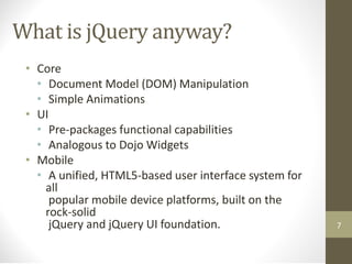 What is jQuery anyway?
• Core
• Document Model (DOM) Manipulation
• Simple Animations
• UI
• Pre-packages functional capabilities
• Analogous to Dojo Widgets
• Mobile
• A unified, HTML5-based user interface system for
all
popular mobile device platforms, built on the
rock-solid
jQuery and jQuery UI foundation. 7
 