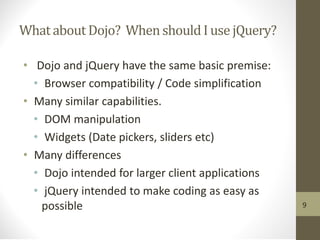 Whatabout Dojo? WhenshouldI use jQuery?
• Dojo and jQuery have the same basic premise:
• Browser compatibility / Code simplification
• Many similar capabilities.
• DOM manipulation
• Widgets (Date pickers, sliders etc)
• Many differences
• Dojo intended for larger client applications
• jQuery intended to make coding as easy as
possible 9
 