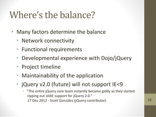 Where’s the balance?
• Many factors determine the balance
• Network connectivity
• Functional requirements
• Developmental experience with Dojo/jQuery
• Project timeline
• Maintainability of the application
• jQuery v2.0 (future) will not support IE<9
• “The entire jQuery core team instantly became giddy as they started
ripping out oldIE support for jQuery 2.0.”
17 Dec 2012 - Scott González (jQuery contributor) 10
 
