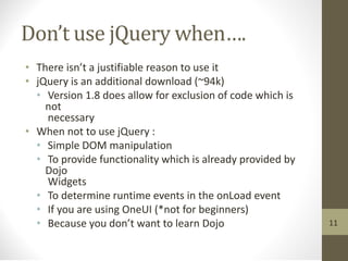 Don’t use jQuery when….
• There isn’t a justifiable reason to use it
• jQuery is an additional download (~94k)
• Version 1.8 does allow for exclusion of code which is
not
necessary
• When not to use jQuery :
• Simple DOM manipulation
• To provide functionality which is already provided by
Dojo
Widgets
• To determine runtime events in the onLoad event
• If you are using OneUI (*not for beginners)
• Because you don’t want to learn Dojo 11
 