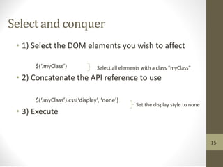 Select and conquer
• 1) Select the DOM elements you wish to affect
$(‘.myClass’)
• 2) Concatenate the API reference to use
$(‘.myClass’).css(‘display’, ‘none’)
• 3) Execute
Select all elements with a class “myClass”
Set the display style to none
15
 