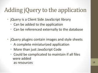 Adding jQuery to the application
• jQuery is a Client Side JavaScript library
• Can be added to the application
• Can be referenced externally to the database
• jQuery plugins contain images and style sheets
• A complete miniaturized application
• More than just JavaScript Code
• Could be complicated to maintain if all files
were added
as resources 18
 