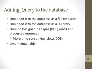 Adding jQuery to the database
• Don’t add it to the database as a file resource
• Don’t add it to the database as a js library
• Domino Designer in Eclipse (DDE) reads and
processes resources
• More time consuming (slows DDE)
• Less maintainable
20
 