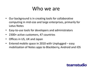 Who we are
• Our background is in creating tools for collaborative
computing in mid-size and large enterprises, primarily for
Lotus Notes
• Easy-to-use tools for developers and administrators
• 2300+ active customers, 47 countries
• Offices in US, UK and Japan
• Entered mobile space in 2010 with Unplugged – easy
mobilization of Notes apps to Blackberry, Android and iOS
 