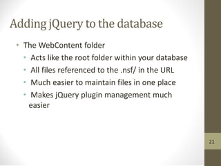 Adding jQuery to the database
• The WebContent folder
• Acts like the root folder within your database
• All files referenced to the .nsf/ in the URL
• Much easier to maintain files in one place
• Makes jQuery plugin management much
easier
21
 