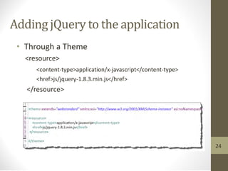 Adding jQuery to the application
• Through a Theme
<resource>
<content-type>application/x-javascript</content-type>
<href>js/jquery-1.8.3.min.js</href>
</resource>
24
 