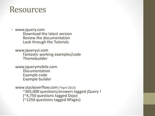 Resources
• www.jquery.com
Download the latest version
Review the documentation
Look through the Tutorials
www.jqueryui.com
Fantastic working examples/code
Themebuilder
www.jquerymobile.com
Documentation
Example code
Example builder
www.stackoverflow.com (*April 2013)
~305,000 questions/answers tagged jQuery !
(~4,750 questions tagged Dojo)
(~1250 questions tagged XPages)
 