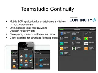 Teamstudio Continuity
• Mobile BCM application for smartphones and tablets
– iOS, Android and BB
• Offline access to all your BCM and
Disaster Recovery data
• Store plans, contacts, call trees, and more
• Client available for download from app stores
 