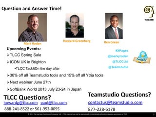 © 2013 The Learning Continuum Company, Ltd – This material can not be reproduced or distributed without the express permission of TLCC
Question and Answer Time!
7
Teamstudio Questions?
contactus@teamstudio.com
877-228-6178
TLCC Questions?
howardg@tlcc.com paul@tlcc.com
888-241-8522 or 561-953-0095
Mark Roden
Howard Greenberg Ben Green
Upcoming Events:
TLCC Spring Sale
ICON UK in Brighton
•TLCC TackItOn the day after
30% off all Teamstudio tools and 15% off all Ytria tools
Next webinar June 27th
SoftBank World 2013 July 23-24 in Japan
#XPages
@markyroden
@TLCCLtd
@Teamstudio
 