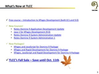 What’s New at TLCC
3
 Free course – Introduction to XPages Development (both 8.5 and 9.0)
 New Courses!
• Notes Domino 9 Application Development Update
• Java 1 for XPages Development (9.0)
• Notes Domino 9 System Administration Update
• Notes Domino 9 System Administration 1
 New Packages!
• XPages and JavaScript for Domino 9 Package
• XPages and Rapid Development for Domino 9 Package
• XPages, JavaScript and Rapid Development for Domino 9 Package
TLCC’s Fall Sale – Save until Oct. 11th
 