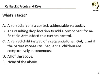 8
Callbacks, Facets and Keys
What’s a facet?
A. A named area in a control, addressable via xp:key
B. The resulting drop location to add a component for an
Editable Area added to a custom control.
C. A named child instead of a sequential one. Only used if
the parent chooses to. Sequential children are
comparatively autonomous.
D. All of the above.
E. None of the above.
 