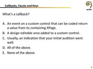 9
Callbacks, Facets and Keys
What’s a callback?
A. An event on a custom control that can be coded return
a value from its containing XPage.
B. A design editable area added to a custom control.
C. Usually, an indication that your initial audition went
well.
D. All of the above.
E. None of the above.
 