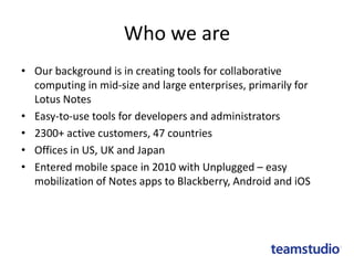 Who we are
• Our background is in creating tools for collaborative
computing in mid-size and large enterprises, primarily for
Lotus Notes
• Easy-to-use tools for developers and administrators
• 2300+ active customers, 47 countries
• Offices in US, UK and Japan
• Entered mobile space in 2010 with Unplugged – easy
mobilization of Notes apps to Blackberry, Android and iOS
 