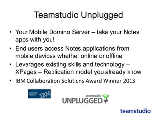 Teamstudio Unplugged
• Your Mobile Domino Server – take your Notes
apps with you!
• End users access Notes applications from
mobile devices whether online or offline
• Leverages existing skills and technology –
XPages – Replication model you already know
• IBM Collaboration Solutions Award Winner 2013
 