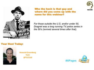 Howard Greenberg
TLCC
@TLCCLtd
#XPages
Your Host Today:
Who the heck is that guy and
where did you come up with the
name for this webinar?
For those outside the U.S. and/or under 50,
Dragnet was a long running TV police series in
the 50’s (revived several times after that).
 