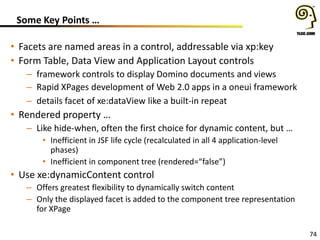 74
Some Key Points …
• Facets are named areas in a control, addressable via xp:key
• Form Table, Data View and Application Layout controls
– framework controls to display Domino documents and views
– Rapid XPages development of Web 2.0 apps in a oneui framework
– details facet of xe:dataView like a built-in repeat
• Rendered property …
– Like hide-when, often the first choice for dynamic content, but …
• Inefficient in JSF life cycle (recalculated in all 4 application-level
phases)
• Inefficient in component tree (rendered=“false”)
• Use xe:dynamicContent control
– Offers greatest flexibility to dynamically switch content
– Only the displayed facet is added to the component tree representation
for XPage
 