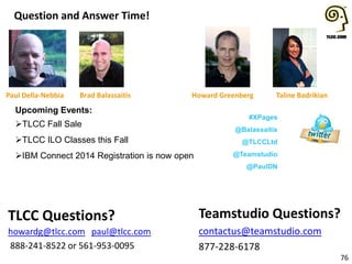 Question and Answer Time!
76
Teamstudio Questions?
contactus@teamstudio.com
877-228-6178
TLCC Questions?
howardg@tlcc.com paul@tlcc.com
888-241-8522 or 561-953-0095
Howard Greenberg Taline Badrikian
Upcoming Events:
TLCC Fall Sale
TLCC ILO Classes this Fall
IBM Connect 2014 Registration is now open
#XPages
@Balassaitis
@TLCCLtd
@Teamstudio
@PaulDN
Paul Della-Nebbia Brad Balassaitis
 