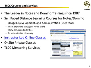 TLCC Courses and Services
2
• The Leader in Notes and Domino Training since 1987
• Self Paced Distance Learning Courses for Notes/Domino
– XPages, Development, and Administration (user too!)
– Learn anywhere using your Notes client
– Many demos and activities
– An Instructor is a click away
• Instructor Led Online Classes
• OnSite Private Classes
• TLCC Mentoring Services
 