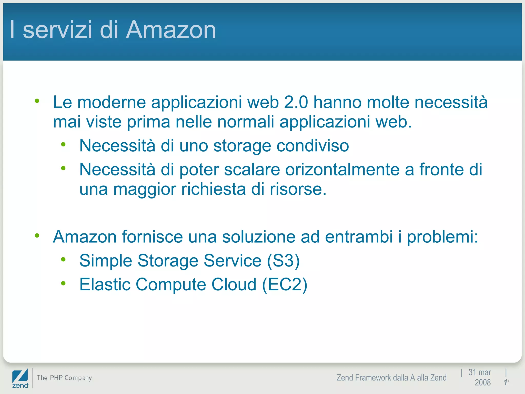|  31 mar 2008 Zend Framework dalla A alla Zend |  I servizi di Amazon Le moderne applicazioni web 2.0 hanno molte necessità mai viste prima nelle normali applicazioni web. Necessità di uno storage condiviso Necessità di poter scalare orizontalmente a fronte di una maggior richiesta di risorse. Amazon fornisce una soluzione ad entrambi i problemi: Simple Storage Service (S3) Elastic Compute Cloud (EC2) 