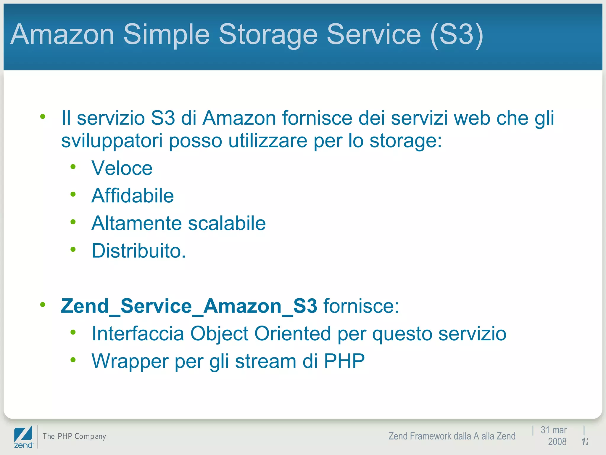 |  31 mar 2008 Zend Framework dalla A alla Zend |  Amazon Simple Storage Service (S3) Il servizio S3 di Amazon fornisce dei servizi web che gli sviluppatori posso utilizzare per lo storage: Veloce Affidabile Altamente scalabile Distribuito. Zend_Service_Amazon_S3  fornisce: Interfaccia Object Oriented per questo servizio Wrapper per gli stream di PHP 