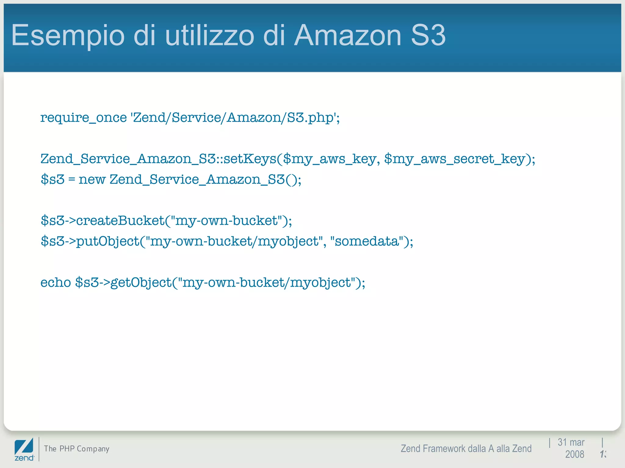 |  31 mar 2008 Zend Framework dalla A alla Zend |  Esempio di utilizzo di Amazon S3 require_once 'Zend/Service/Amazon/S3.php'; Zend_Service_Amazon_S3::setKeys($my_aws_key, $my_aws_secret_key); $s3 = new Zend_Service_Amazon_S3(); $s3->createBucket(&quot;my-own-bucket&quot;); $s3->putObject(&quot;my-own-bucket/myobject&quot;, &quot;somedata&quot;); echo $s3->getObject(&quot;my-own-bucket/myobject&quot;); 