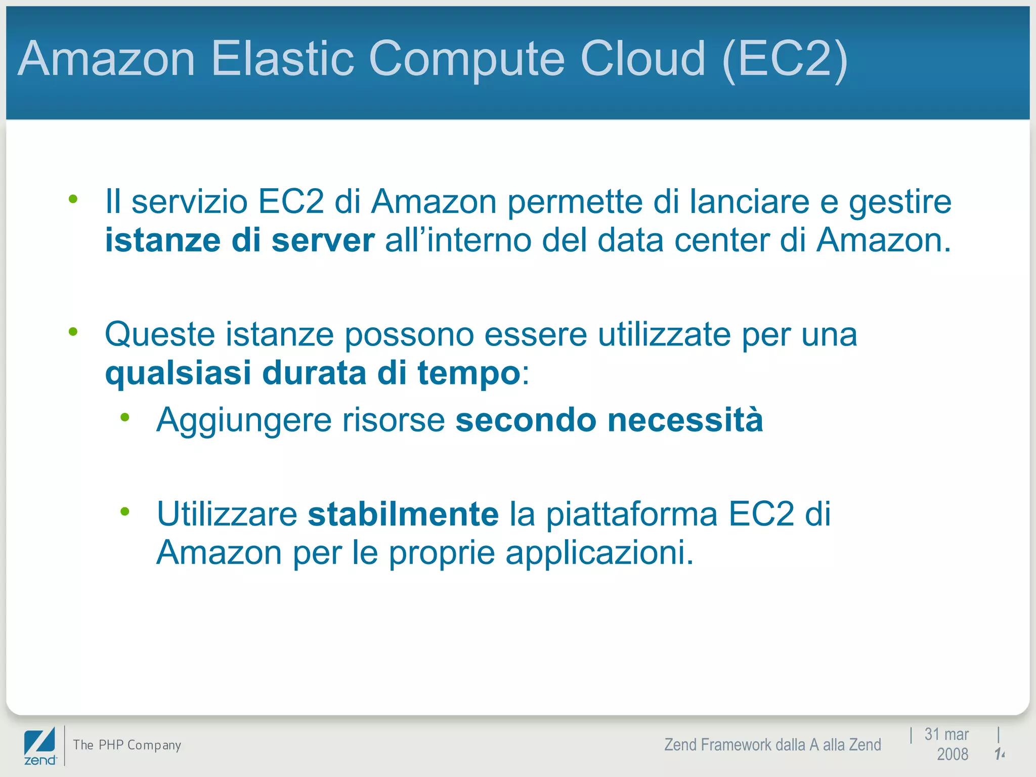 |  31 mar 2008 Zend Framework dalla A alla Zend |  Amazon Elastic Compute Cloud (EC2) Il servizio EC2 di Amazon permette di lanciare e gestire  istanze di server  all’interno del data center di Amazon. Queste istanze possono essere utilizzate per una  qualsiasi durata di tempo : Aggiungere risorse  secondo necessità Utilizzare  stabilmente  la piattaforma EC2 di Amazon per le proprie applicazioni. 